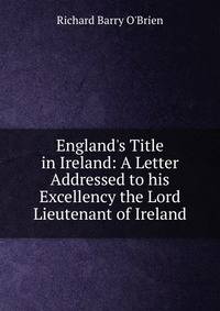 England's Title in Ireland: A Letter Addressed to his Excellency the Lord Lieutenant of Ireland