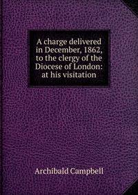 A charge delivered in December, 1862, to the clergy of the Diocese of London: at his visitation