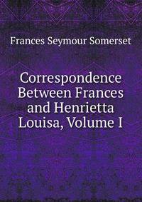Correspondence Between Frances and Henrietta Louisa, Volume I