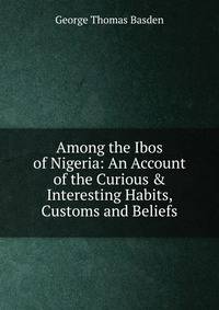 Among the Ibos of Nigeria: An Account of the Curious &amp; Interesting Habits, Customs and Beliefs