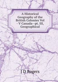 A Historical Geography of the British Colonies Vol - V Canada--pt. III, Geographical