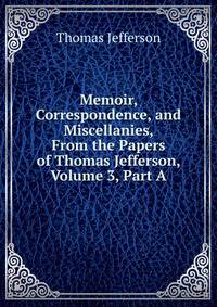 Memoir, Correspondence, and Miscellanies, From the Papers of Thomas Jefferson, Volume 3, Part A