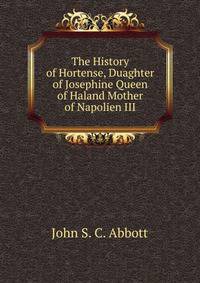 The History of Hortense, Duaghter of Josephine Queen of Haland Mother of Napolien III.