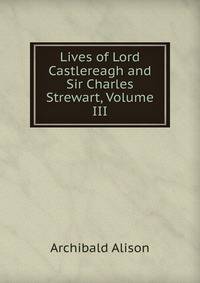 Lives of Lord Castlereagh and Sir Charles Strewart, Volume III