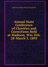 Annual State Conference of Charities and Corrections Held at Madison, Wis: Feb. 28-March 3, 1893