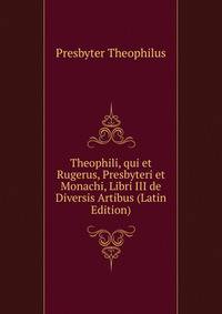 Theophili, qui et Rugerus, Presbyteri et Monachi, Libri III de Diversis Artibus (Latin Edition)