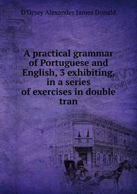 A practical grammar of Portuguese and English, 3 exhibiting, in a series of exercises in double tran