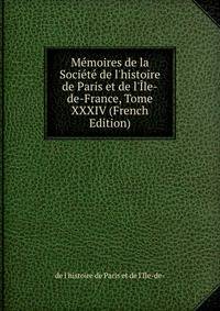 M?moires de la Soci?t? de l'histoire de Paris et de l'?le-de-France, Tome XXXIV (French Edition)