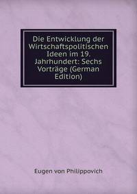 Die Entwicklung der Wirtschaftspolitischen Ideen im 19. Jahrhundert: Sechs Vortrage (German Edition)