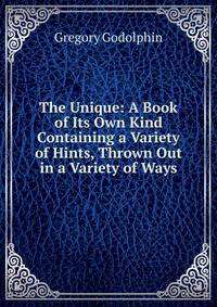 The Unique: A Book of Its Own Kind Containing a Variety of Hints, Thrown Out in a Variety of Ways