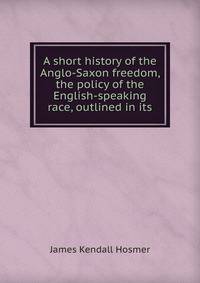 A short history of the Anglo-Saxon freedom, the policy of the English-speaking race, outlined in its