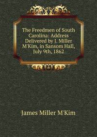The Freedmen of South Carolina: Address Delivered by J. Miller M'Kim, in Sansom Hall, July 9th, 1862