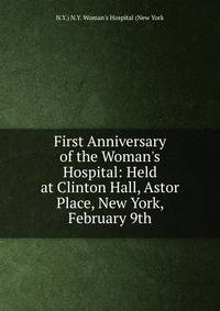 First Anniversary of the Woman's Hospital: Held at Clinton Hall, Astor Place, New York, February 9th