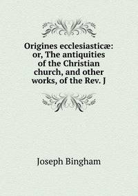 Origines ecclesiastic?: or, The antiquities of the Christian church, and other works, of the Rev. J