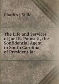 The Life and Services of Joel R. Poinsett, the Sonfidential Agent in South Carolina of President Jac