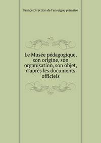 Le Mus?e p?dagogique, son origine, son organisation, son objet, d'apr?s les documents officiels