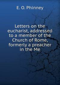 Letters on the eucharist, addressed to a member of the Church of Rome, formerly a preacher in the Me