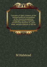 Caucuses of 1860. A history of the national political conventions of the current presidential campaigns: being a complete record of the business of . upon them, and descriptions of the mo