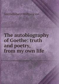 The autobiography of Goethe: truth and poetry, from my own life