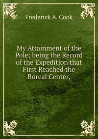 My Attainment of the Pole; being the Record of the Expedition that First Reached the Boreal Center,