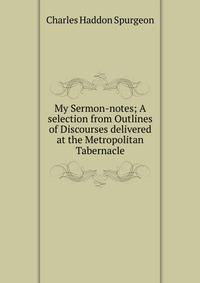 My Sermon-notes; A selection from Outlines of Discourses delivered at the Metropolitan Tabernacle.