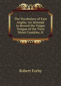 The Vocabulary of East Anglia: An Attempt to Record the Vulgar Tongue of the Twin Sister Counties, N