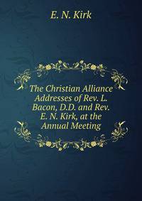 The Christian Alliance Addresses of Rev. L. Bacon, D.D. and Rev. E. N. Kirk, at the Annual Meeting