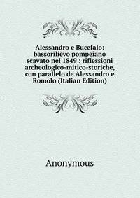 Alessandro e Bucefalo: bassorilievo pompeiano scavato nel 1849 : riflessioni archeologico-mitico-storiche, con parallelo de Alessandro e Romolo (Italian Edition)