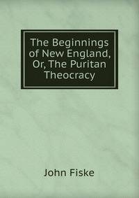 The Beginnings of New England, Or, The Puritan Theocracy