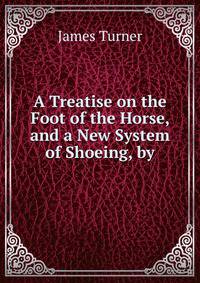 A Treatise on the Foot of the Horse, and a New System of Shoeing, by.