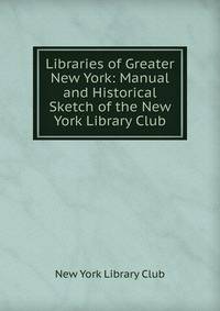 Libraries of Greater New York: Manual and Historical Sketch of the New York Library Club