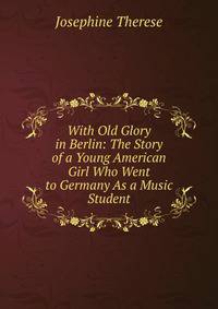 With Old Glory in Berlin: The Story of a Young American Girl Who Went to Germany As a Music Student