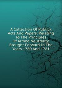 A Collection Of Publick Acts And Papers: Relating To The Principles Of Armed Neutrality, Brought Forward In The Years 1780 And 1781