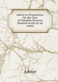 Advice to Proprietors, On the Care of Valuable Pictures Painted in Oil, by an Artist