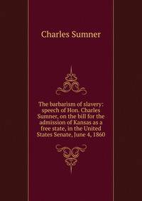 The barbarism of slavery: speech of Hon. Charles Sumner, on the bill for the admission of Kansas as a free state, in the United States Senate, June 4, 1860
