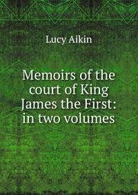 Memoirs of the court of King James the First: in two volumes