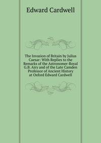 The Invasion of Britain by Julius Caesar: With Replies to the Remarks of the Astronomer-Royal G.B. Airy and of the Late Camden Professor of Ancient History at Oxford Edward Cardwell