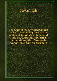 The Code of the City of Savannah of 1907: Containing the Charter of City of Savannah with General State Laws Affecting Municipal Corporations, Also . Savannah, Now of Force, with an Appendix .