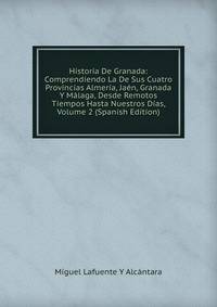 Historia De Granada: Comprendiendo La De Sus Cuatro Provincias Almeria, Jaen, Granada Y Malaga, Desde Remotos Tiempos Hasta Nuestros Dias, Volume 2 (Spanish Edition)