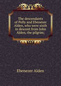 The descendants of Polly and Ebenezer Alden, who were sixth in descent from John Alden, the pilgrim;