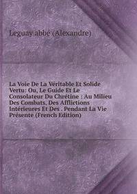 La Voie De La Veritable Et Solide Vertu: Ou, Le Guide Et Le Consolateur Du Chretine : Au Milieu Des Combats, Des Afflictions Interieures Et Des . Pendant La Vie Presente (French Edition)