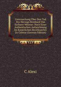 Untersuchung Uber Den Tod Des Herzogs Bernhard Von Sachsen-Weimar: Nach Einer Authentischen Aufzeichnung Im Kaiserlichen Bezirksarchiv Zu Colmar (German Edition)