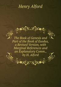 The Book of Genesis and Part of the Book of Exodus, a Revised Version, with Marginal References and an Explanatory Comm., by H. Alford