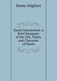 Dante Interpreted: A Brief Summary of the Life, Times, and Character of Dante