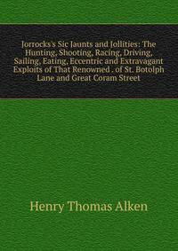 Jorrocks's Sic Jaunts and Jollities: The Hunting, Shooting, Racing, Driving, Sailing, Eating, Eccentric and Extravagant Exploits of That Renowned . of St. Botolph Lane and Great Coram Street