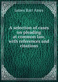 A selection of cases on pleading at common law, with references and citations
