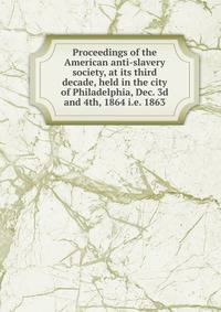 Proceedings of the American anti-slavery society, at its third decade, held in the city of Philadelphia, Dec. 3d and 4th, 1864 i.e. 1863