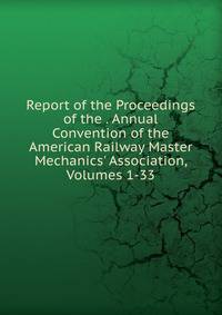 Report of the Proceedings of the . Annual Convention of the American Railway Master Mechanics' Association, Volumes 1-33