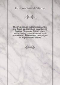 The invasion of India by Alexander the Great as described by Arrian, Q. Curtius, Diodoros, Plutarch and Justin: being translations of such portions of . Alexander's campaigns in Afghanistan, the Pu
