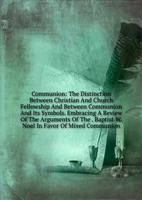 Communion: The Distinction Between Christian And Church Fellowship And Between Communion And Its Symbols. Embracing A Review Of The Arguments Of The . Baptist W. Noel In Favor Of Mixed Communion
